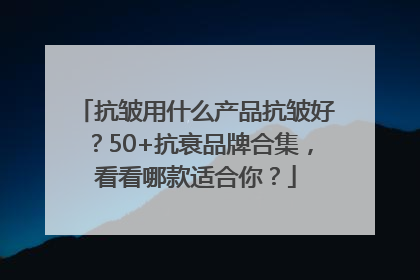 抗皱用什么产品抗皱好？50+抗衰品牌合集，看看哪款适合你？