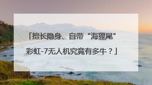 擅长隐身、自带“海狸尾” 彩虹-7无人机究竟有多牛？