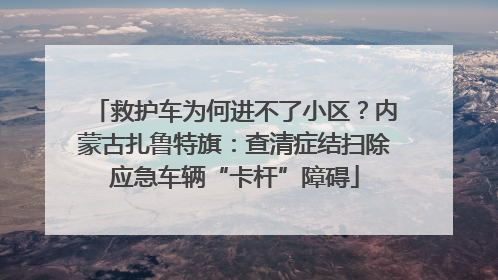 救护车为何进不了小区？内蒙古扎鲁特旗：查清症结扫除应急车辆“卡杆”障碍
