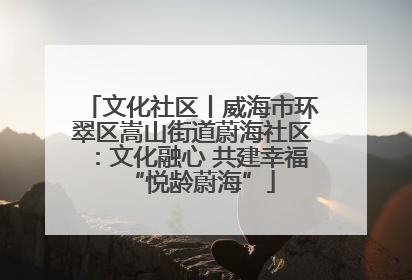 文化社区丨威海市环翠区嵩山街道蔚海社区：文化融心 共建幸福“悦龄蔚海”