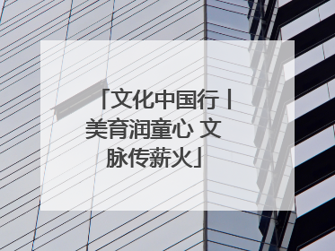 文化中国行丨美育润童心 文脉传薪火