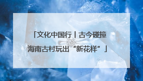 文化中国行丨古今碰撞 海南古村玩出“新花样”