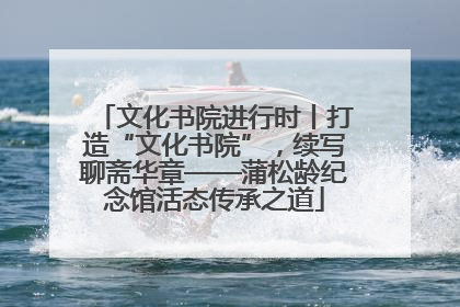 文化书院进行时丨打造“文化书院”，续写聊斋华章——蒲松龄纪念馆活态传承之道