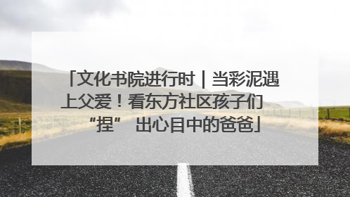 文化书院进行时｜当彩泥遇上父爱！看东方社区孩子们 “捏” 出心目中的爸爸