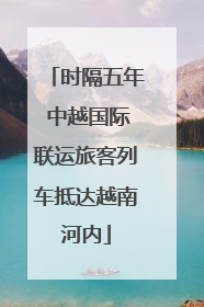 时隔五年 中越国际联运旅客列车抵达越南河内