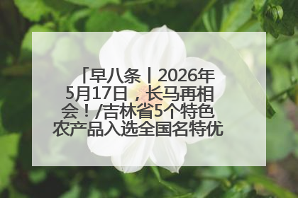 早八条丨2026年5月17日，长马再相会！/吉林省5个特色农产品入选全国名特优新农产品名录