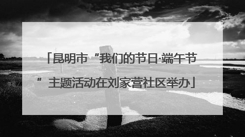 昆明市“我们的节日·端午节”主题活动在刘家营社区举办