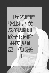 星光熠熠毕业礼！黄磊董思阳洪欣子女同窗共庆 见证星二代成长