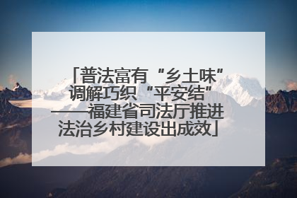 普法富有“乡土味” 调解巧织“平安结”——福建省司法厅推进法治乡村建设出成效