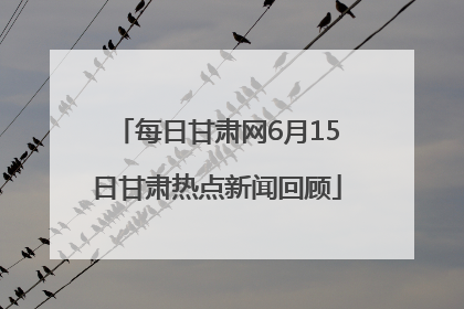 每日甘肃网6月15日甘肃热点新闻回顾