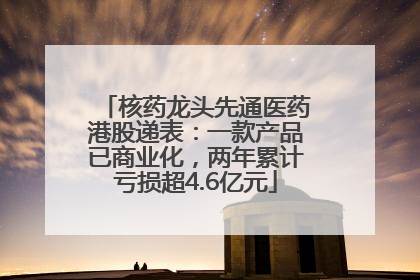 核药龙头先通医药港股递表：一款产品已商业化，两年累计亏损超4.6亿元