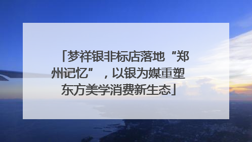 梦祥银非标店落地“郑州记忆”，以银为媒重塑东方美学消费新生态