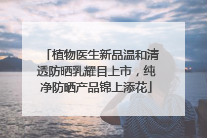 植物医生新品温和清透防晒乳耀目上市，纯净防晒产品锦上添花