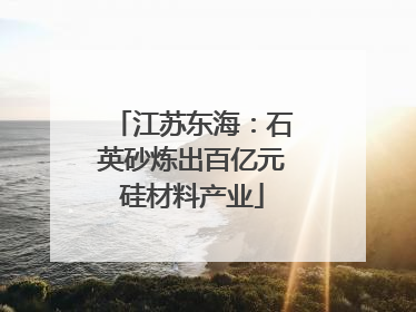 江苏东海：石英砂炼出百亿元硅材料产业