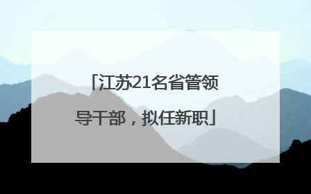 江苏21名省管领导干部，拟任新职