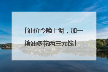 油价今晚上调，加一箱油多花两三元钱