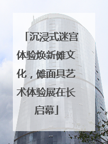 沉浸式迷宫体验焕新傩文化，傩面具艺术体验展在长启幕