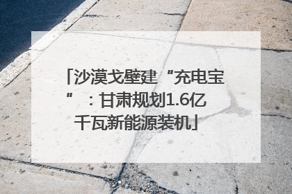 沙漠戈壁建“充电宝”：甘肃规划1.6亿千瓦新能源装机