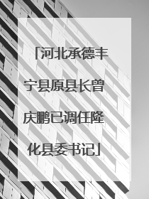 河北承德丰宁县原县长曾庆鹏已调任隆化县委书记