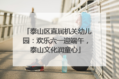 泰山区直属机关幼儿园：欢乐六一迎端午，泰山文化润童心