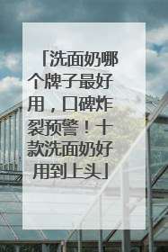 洗面奶哪个牌子最好用，口碑炸裂预警！十款洗面奶好用到上头