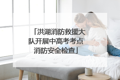 洪湖消防救援大队开展中高考考点消防安全检查