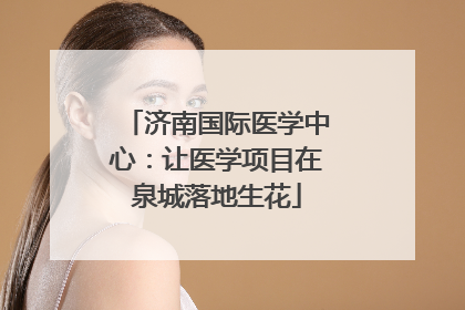 济南国际医学中心：让医学项目在泉城落地生花
