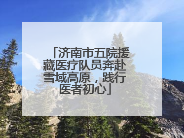济南市五院援藏医疗队员奔赴雪域高原，践行医者初心