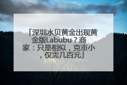 深圳水贝黄金出现黄金版Labubu？商家：只是相似，克重小，仅需几百元