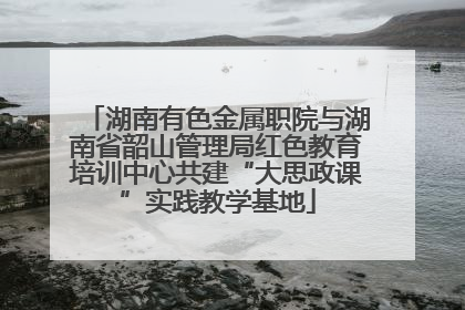 湖南有色金属职院与湖南省韶山管理局红色教育培训中心共建“大思政课”实践教学基地