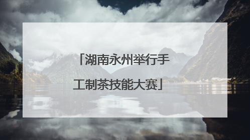 湖南永州举行手工制茶技能大赛