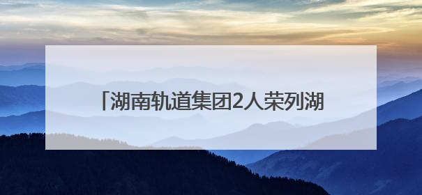 湖南轨道集团2人荣列湖南省国有企业第二届“百名工匠传薪火”活动“国企工匠”人才宣传名单