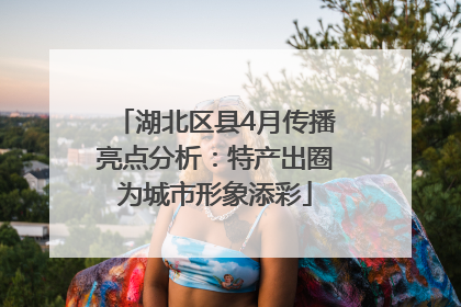 湖北区县4月传播亮点分析：特产出圈为城市形象添彩