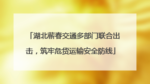 湖北蕲春交通多部门联合出击，筑牢危货运输安全防线