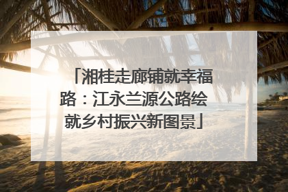 湘桂走廊铺就幸福路：江永兰源公路绘就乡村振兴新图景