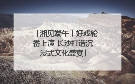 湘见端午丨好戏轮番上演 长沙打造沉浸式文化盛宴