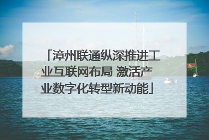 漳州联通纵深推进工业互联网布局 激活产业数字化转型新动能