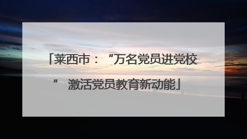 莱西市：“万名党员进党校” 激活党员教育新动能