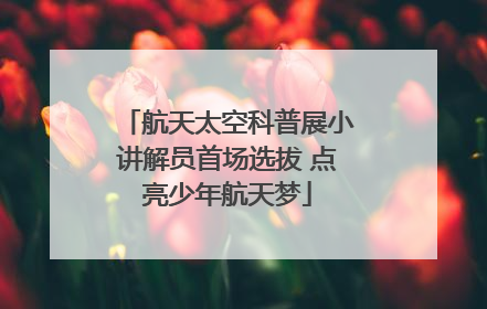 航天太空科普展小讲解员首场选拔 点亮少年航天梦