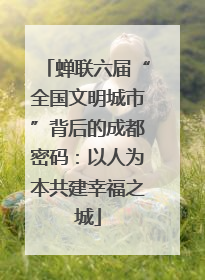 蝉联六届“全国文明城市”背后的成都密码：以人为本共建幸福之城