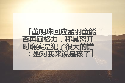 董明珠回应孟羽童能否再回格力，称其离开时确实是犯了很大的错：她对我来说是孩子