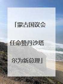 蒙古国议会任命赞丹沙塔尔为新总理