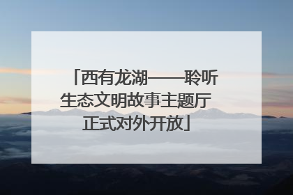 西有龙湖——聆听生态文明故事主题厅正式对外开放