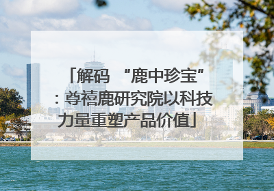 解码 “鹿中珍宝”：尊禧鹿研究院以科技力量重塑产品价值