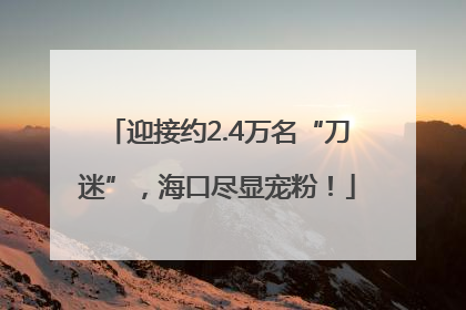 迎接约2.4万名“刀迷”，海口尽显宠粉！