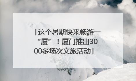 这个暑期快来畅游一“厦”！厦门推出3000多场次文旅活动