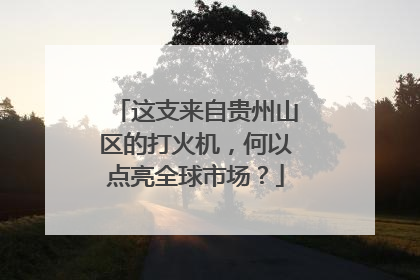 这支来自贵州山区的打火机，何以点亮全球市场？