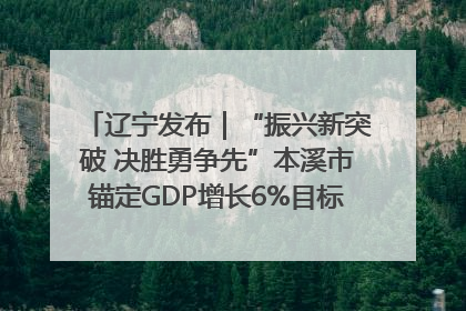 辽宁发布｜“振兴新突破 决胜勇争先”本溪市锚定GDP增长6%目标推进十项重点工作