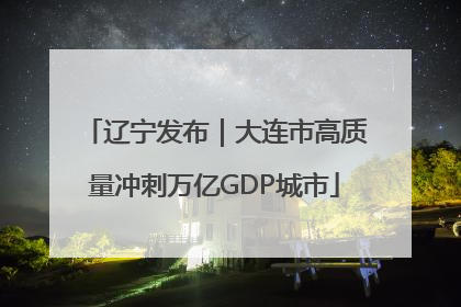 辽宁发布｜大连市高质量冲刺万亿GDP城市