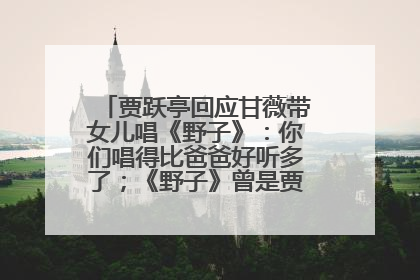 贾跃亭回应甘薇带女儿唱《野子》：你们唱得比爸爸好听多了；《野子》曾是贾跃亭“代表作”